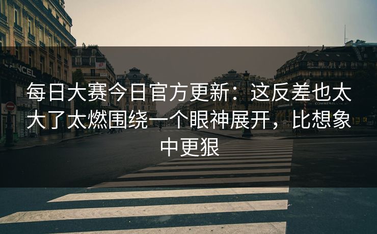每日大赛今日官方更新：这反差也太大了太燃围绕一个眼神展开，比想象中更狠