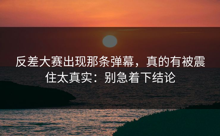 反差大赛出现那条弹幕，真的有被震住太真实：别急着下结论