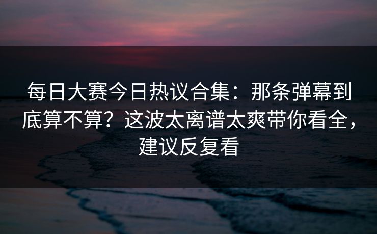 每日大赛今日热议合集：那条弹幕到底算不算？这波太离谱太爽带你看全，建议反复看