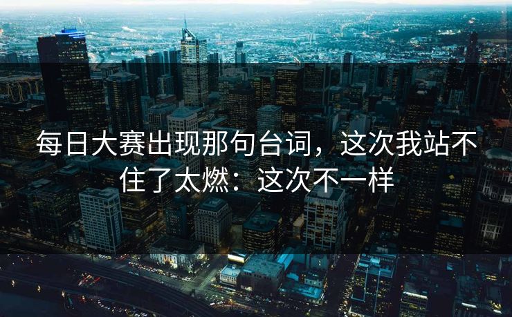 每日大赛出现那句台词，这次我站不住了太燃：这次不一样