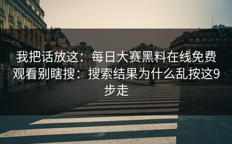 我把话放这：每日大赛黑料在线免费观看别瞎搜：搜索结果为什么乱按这9步走
