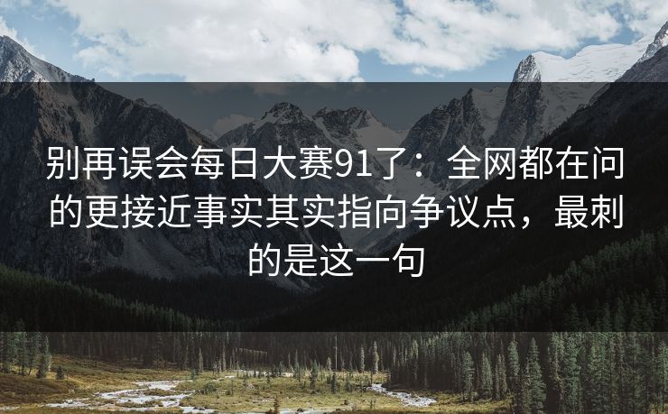 别再误会每日大赛91了：全网都在问的更接近事实其实指向争议点，最刺的是这一句