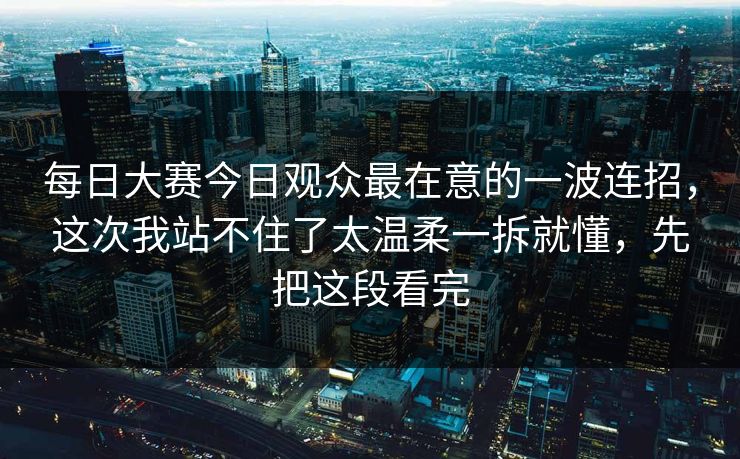每日大赛今日观众最在意的一波连招，这次我站不住了太温柔一拆就懂，先把这段看完