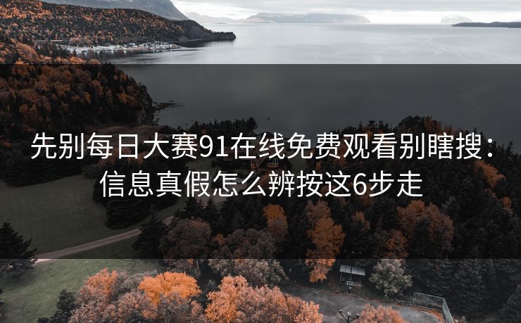 先别每日大赛91在线免费观看别瞎搜：信息真假怎么辨按这6步走