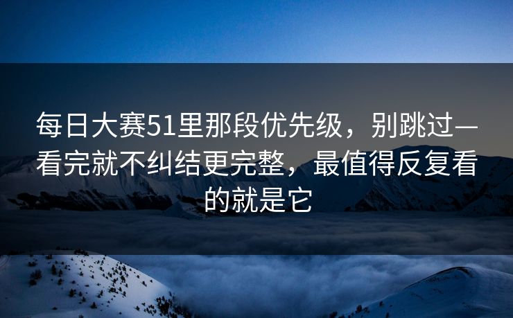每日大赛51里那段优先级，别跳过—看完就不纠结更完整，最值得反复看的就是它