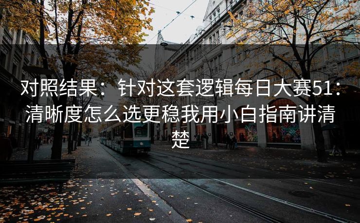 对照结果：针对这套逻辑每日大赛51：清晰度怎么选更稳我用小白指南讲清楚