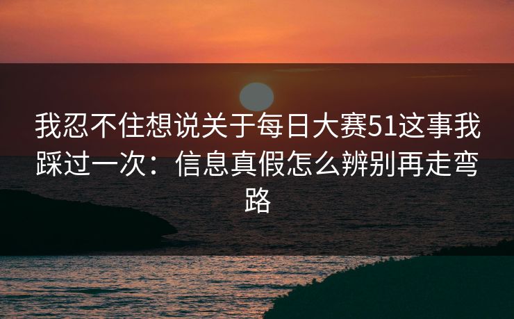 我忍不住想说关于每日大赛51这事我踩过一次：信息真假怎么辨别再走弯路