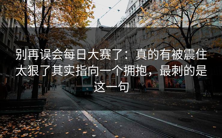 别再误会每日大赛了：真的有被震住太狠了其实指向一个拥抱，最刺的是这一句