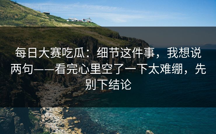 每日大赛吃瓜：细节这件事，我想说两句——看完心里空了一下太难绷，先别下结论