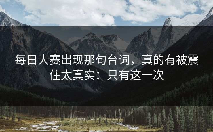 每日大赛出现那句台词，真的有被震住太真实：只有这一次