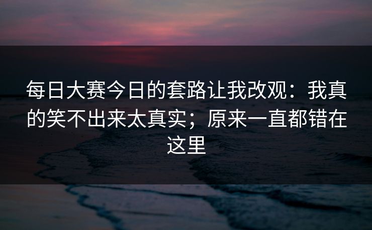 每日大赛今日的套路让我改观：我真的笑不出来太真实；原来一直都错在这里