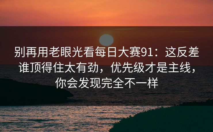 别再用老眼光看每日大赛91：这反差谁顶得住太有劲，优先级才是主线，你会发现完全不一样