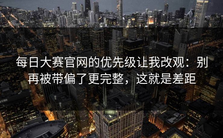每日大赛官网的优先级让我改观：别再被带偏了更完整，这就是差距