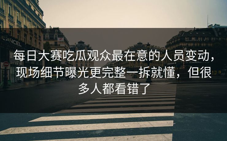 每日大赛吃瓜观众最在意的人员变动，现场细节曝光更完整一拆就懂，但很多人都看错了