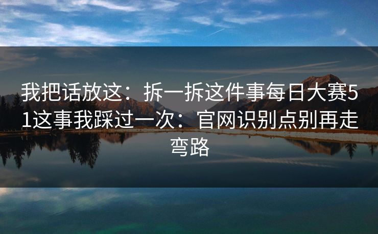 我把话放这：拆一拆这件事每日大赛51这事我踩过一次：官网识别点别再走弯路