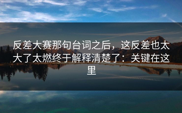 反差大赛那句台词之后，这反差也太大了太燃终于解释清楚了：关键在这里