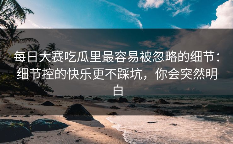 每日大赛吃瓜里最容易被忽略的细节：细节控的快乐更不踩坑，你会突然明白