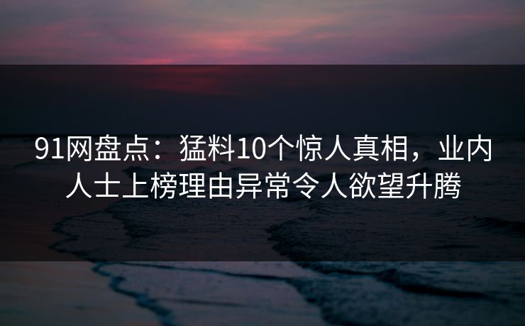 91网盘点：猛料10个惊人真相，业内人士上榜理由异常令人欲望升腾