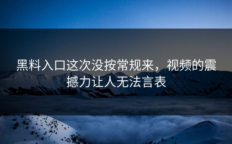 黑料入口这次没按常规来，视频的震撼力让人无法言表